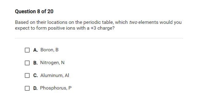 Question 8 of 20
Based on their locations on the periodic table, which two elements would you
expect to form positive ions with a +3 charge?
A. Boron, B
B. Nitrogen, N
C. Aluminum, AI
D. Phosphorus, P
