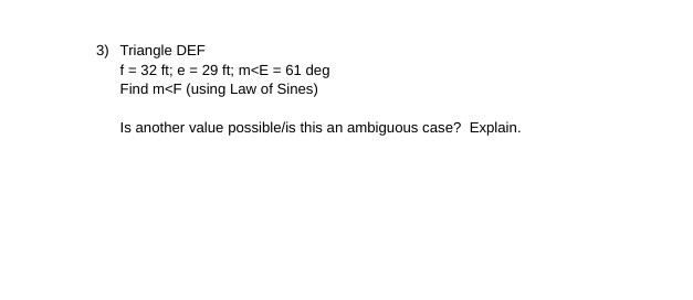 3) Triangle DEF
f = 32 ft; e = 29 ft; m<E = 61 deg
Find m<F (using Law of Sines)
Is another value possible/is this an ambiguous case? Explain.
