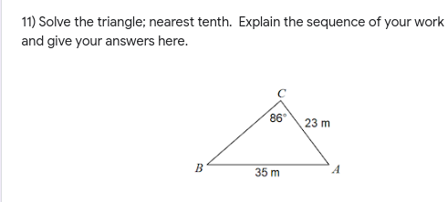 11) Solve the triangle; nearest tenth. Explain the sequence of your work
and give your answers here.
86
23 m
B
35 m
A
