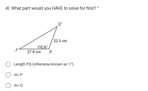 4) What part would you HAVE to solve for first? *
/ 22.5 cm
110.6
27.8 cm
R
O Length PQ (otherwise known as "r")
m< P
m< Q
