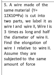 5. A wire made of the
same material (Y=
12X10ºPa) is cut into
two parts, we label it as
wire I and wire II, Wire I is
3 times as long and half
the diameter of wire II.
Find the elongation of
wire I relative to wire II.
Assume they are
subjected to the same
amount of force
