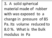 3. A solid spherical
material made of rubber
with was exposed to a
change in pressure of 85
Pa. Its volume reduced to
8.0 %. What is the Bulk
modulus in Pa
