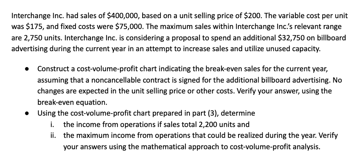 Interchange Inc. had sales of $400,000, based on a unit selling price of $200. The variable cost per unit
was $175, and fixed costs were $75,000. The maximum sales within Interchange Inc.'s relevant range
are 2,750 units. Interchange Inc. is considering a proposal to spend an additional $32,750 on billboard
advertising during the current year in an attempt to increase sales and utilize unused capacity.
Construct a cost-volume-profit chart indicating the break-even sales for the current year,
assuming that a noncancellable contract is signed for the additional billboard advertising. No
changes are expected in the unit selling price or other costs. Verify your answer, using the
break-even equation.
Using the cost-volume-profit chart prepared in part (3), determine
i. the income from operations if sales total 2,200 units and
ii. the maximum income from operations that could be realized during the year. Verify
your answers using the mathematical approach to cost-volume-profit analysis.
