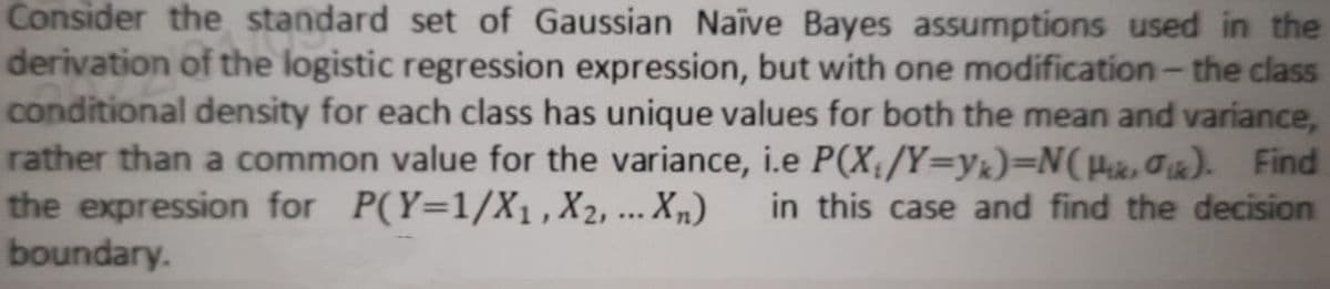 Consider the standard set of Gaussian Naïve Bayes assumptions used in the
derivation of the logistic regression expression, but with one modification- the class
conditional density for each class has unique values for both the mean and variance,
rather than a common value for the variance, i.e P(X/Y=yk)=N(µic,Gix). Find
the expression for P(Y=1/X1 ,X2, ... Xm)
boundary.
in this case and find the decision
