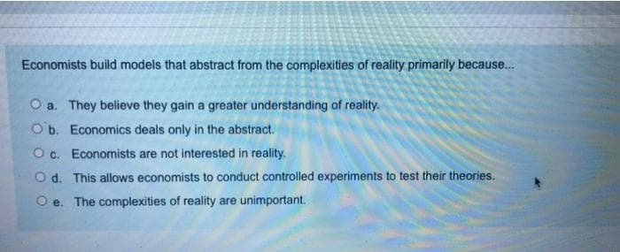 Economists build models that abstract from the complexities of reality primarily because..
O a. They believe they gain a greater understanding of reality.
O b. Economics deals only in the abstract.
O c. Economists are not interested in reality.
O d. This allows economists to conduct controlled experiments to test their theories.
O e. The complexities of reality are unimportant.
