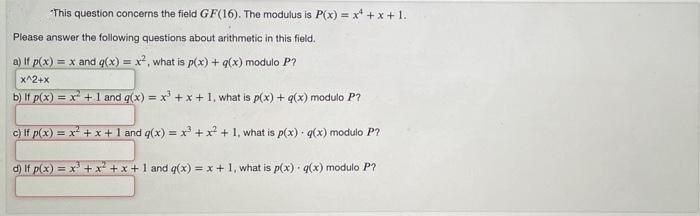 This question concerns the field GF(16). The modulus is P(x) = x* + x + 1.
Please answer the following questions about arithmetic in this field.
a) If p(x) = x and q(x) = x, what is p(x) + g(x) modulo P?
x^2+x
b) If p(x) = x + 1 and q(x) = x +x +1, what is p(x) + q(x) modulo P?
c) If p(x) = x +x+1 and q(x) = x +x + 1, what is p(x) · q(x) modulo P?
%3D
d) If p(x) = x +x + x+1 and q(x) = x+ 1, what is p(x) q(x) modulo P?
