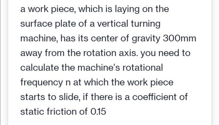 a work piece, which is laying on the
surface plate of a vertical turning
machine, has its center of gravity 300mm
away from the rotation axis. you need to
calculate the machine's rotational
frequency n at which the work piece
starts to slide, if there is a coefficient of
static friction of 0.15
