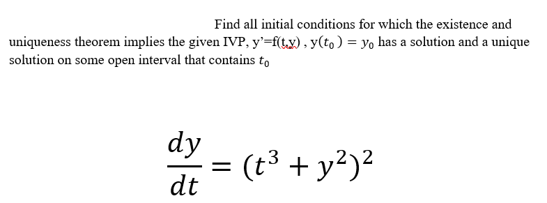 Find all initial conditions for which the existence and
uniqueness theorem implies the given IVP, y'=f(t,y) , y(to ) = yo has a solution and a unique
solution on some open interval that contains to
dy
(t3 + y²)?
dt
