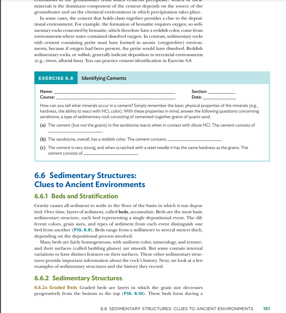 minerals is the dominant component of the cement depends on the source of the
groundwater and on the chemical environment in which precipitation takes place.
In some cases, the cement that holds clasts together provides a clue to the deposi-
tional environment. For example, the formation of hematite requires oxygen, so sedi-
mentary rocks cemented by hematite, which therefore have a reddish color, come from
environments where water contained dissolved oxygen. In contrast, sedimentary rocks
with cement containing pyrite must have formed in anoxic (oxygen-free) environ-
ments, because if oxygen had been present, the pyrite would have dissolved. Reddish
sedimentary rocks, or redbeds, generally indicate deposition in terrestrial environments
(e.g., rivers, alluvial fans). You can practice cement identification in Exercise 6.8.
EXERCISE 6.8
Identifying Cements
Name:
Section:
Course:
Date:
How can you tell what minerals occur in a cement? Simply remember the basic physical properties of the minerals (e.g.,
hardness, the ability to react with HCI, color). With these properties in mind, answer the following questions concerning
sandstone, a type of sedimentary rock consisting of cemented-together grains of quartz sand.
(a) The cement (but not the grains) in the sandstone reacts when in contact with dilute HCI. The cement consists of
(b) The sandstone, overall, has a reddish color. The cement contains
(c) The cement is very strong, and when scratched with a steel needle it has the same hardness as the grains. The
cement consists of
6.6 Sedimentary Structures:
Clues to Ancient Environments
6.6.1 Beds and Stratification
Gravity causes all sediment to settle to the floor of the basin in which it was depos-
ited. Over time, layers of sediment, called beds, accumulate. Beds are the most basic
sedimentary structure, each bed representing a single depositional event. The dif-
ferent colors, grain sizes, and types of sediment from each event distinguish one
bed from another (FIG. 6.9). Beds range from a millimeter to several meters thick,
depending on the depositional process involved.
Many beds are fairly homogeneous, with uniform color, mineralogy, and texture,
and their surfaces (called bedding planes) are smooth. But some contain internal
variations or have distinct features on their surfaces. These other sedimentary struc-
tures provide important information about the rock's history. Next, we look at a few
examples of sedimentary structures and the history they record.
6.6.2 Sedimentary Structures
6.6.2a Graded Beds Graded beds are layers in which the grain size decreases
progressively from the bottom to the top (FIG. 6.10). These beds form during a
6.6 SEDIMENTARY STRUCTURES: CLUES TO ANCIENT ENVIRONMENTS
161

