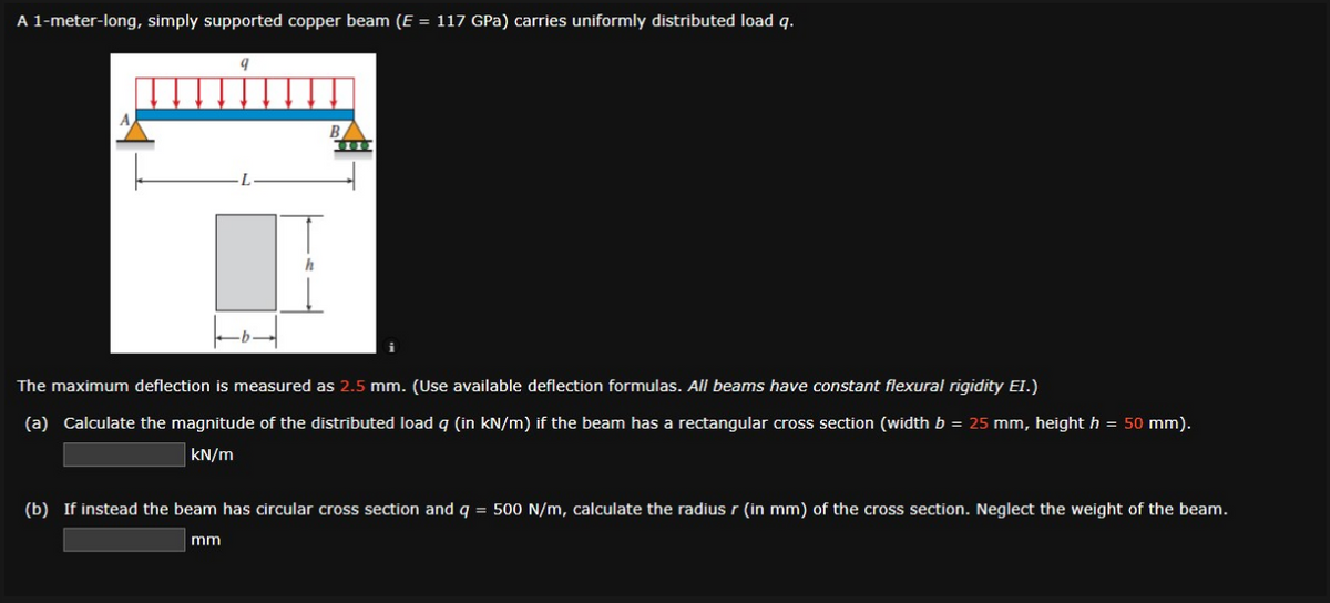 A 1-meter-long, simply supported copper beam (E = 117 GPa) carries uniformly distributed load q.
The maximum deflection is measured as 2.5 mm. (Use available deflection formulas. All beams have constant flexural rigidity EI.)
(a) Calculate the magnitude of the distributed load q (in kN/m) if the beam has a rectangular cross section (width b = 25 mm, height h = 50 mm).
kN/m
(b) If instead the beam has circular cross section and q = 500 N/m, calculate the radius r (in mm) of the cross section. Neglect the weight of the beam.
mm
