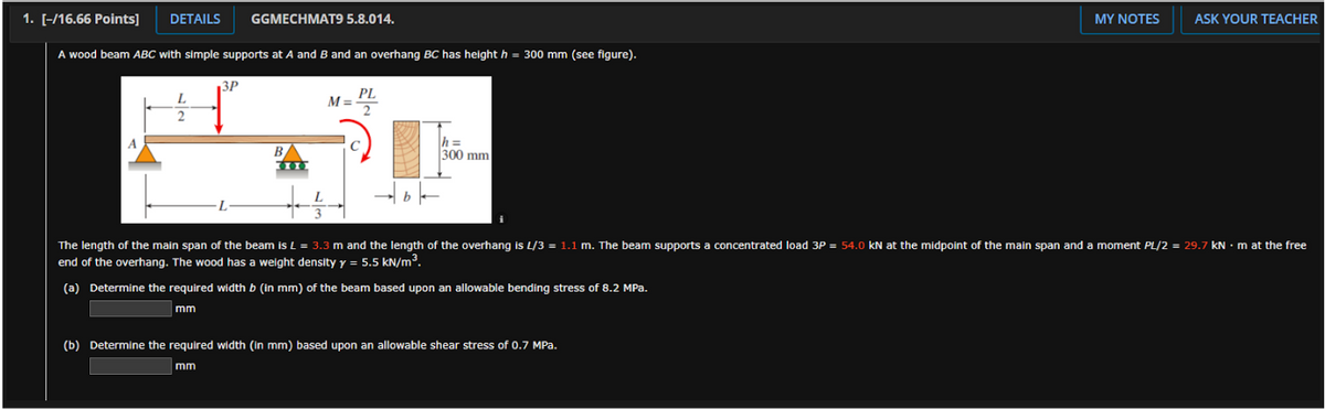 1. [-/16.66 Points]
DETAILS
GGMECHMAT9 5.8.014.
MY NOTES
ASK YOUR TEACHER
A wood beam ABC with simple supports at A and B and an overhang BC has height h = 300 mm (see figure).
3P
PL
M =
h =
300 mm
B
The length of the main span of the beam is L = 3.3 m and the length of the overhang is L/3 = 1.1 m. The beam supports a concentrated load 3P = 54.0 kN at the midpoint of the main span and a moment PL/2 = 29.7 kN • m at the free
end of the overhang. The wood has a weight density y = 5.5 kN/m³.
(a) Determine the required width b (in mm) of the beam based upon an allowable bending stress of 8.2 MPa.
mm
(b) Determine the required width (in mm) based upon an allowable shear stress of 0.7 MPa.
mm
