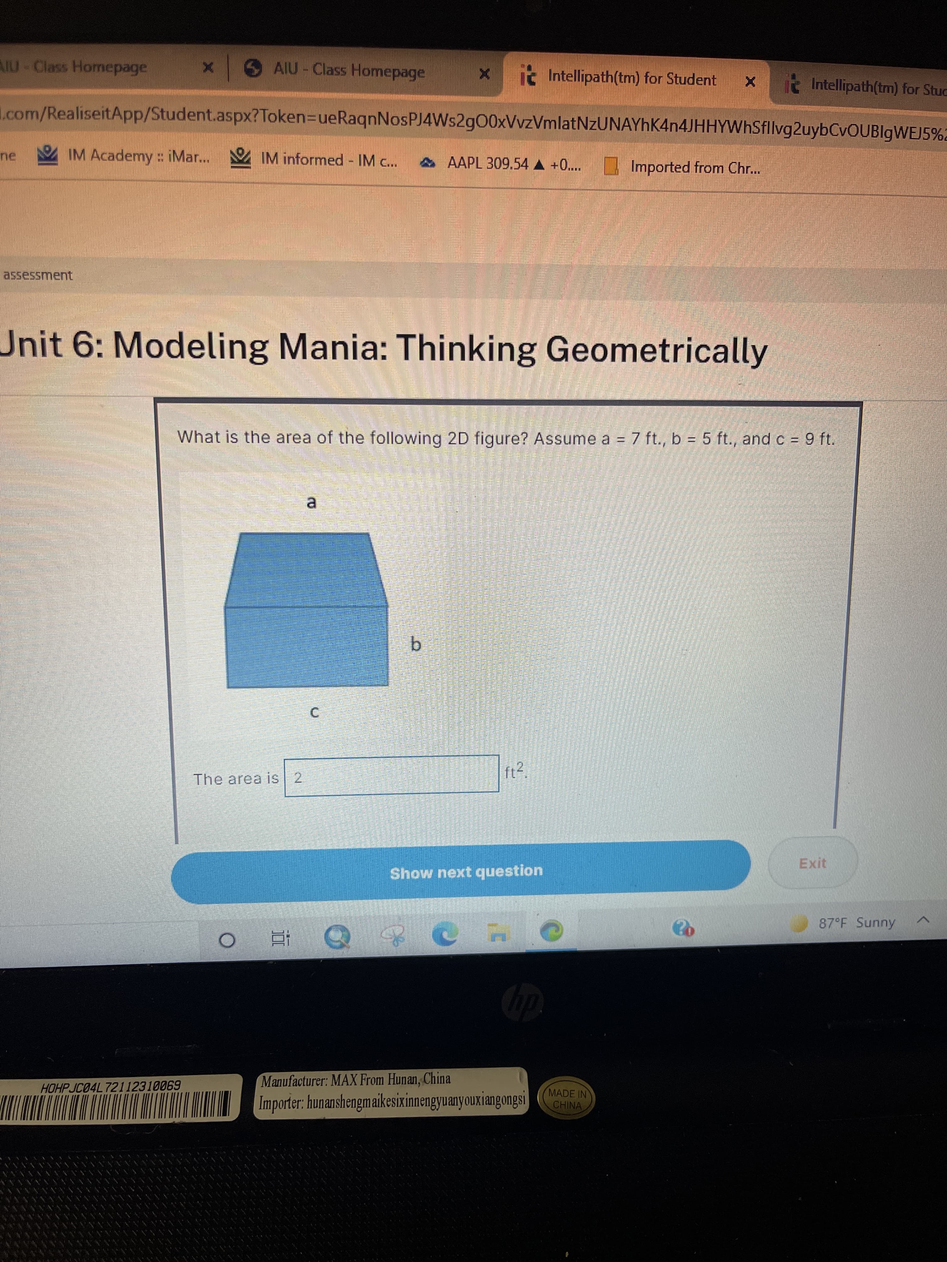 AIU-Class Homepage
SAIU-Class Homepage
i. Intellipath(tm) for Student x
t Intellipath(tm) for Stuc
L.com/RealiseitApp/Student.aspx?Token=DueRaqnNosPJ4Ws2g00xVvzVmlatNzUNAYhK4n4JHHYWhSfllvg2uybCvOUBlgWEJ5%2
IM Academy : iMar... IM informed - IM c..
A AAPL 309.54 A +0..
Imported from Chr..
assessment
Unit 6: Modeling Mania: Thinking Geometrically
What is the area of the following 2D figure? Assume a = 7 ft., b = 5 ft., and c = 9 ft.
a.
b.
The area is 2
Exit
Show next question
87°F Sunny
Manufacturer: MAX From Hunan, China
HOHP JC04L 72112310069
Importer: hunanshengmaikesixinnengyuanyouxiangongsi
MADE IN
CHINA
