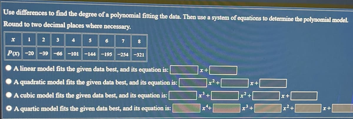 Use differences to find the degree of a polynomial fitting the data. Then use a system of equations to determine the polynomial model.
Round to two decimal places where necessary.
2
3
4
5
6
7
8
P(x) -20 -39 -66 -101 -144 -195 -254-321
A linear model fits the given data best, and its equation is:
A quadratic model fits the given data best, and its equation is:
A cubic model fits the given data best, and its equation is:
A quartic model fits the given data best, and its equation is:
x³ +
x++
x² +
x+