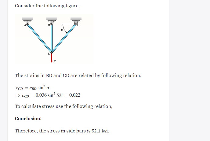 Consider the following figure,
The strains in BD and CD are related by following relation,
€cd = €BD sin² a
> €CD = 0.036 sin? 52° = 0.022
To calculate stress use the following relation,
Conclusion:
Therefore, the stress in side bars is 52.1 ksi.
