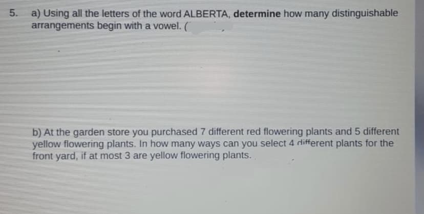 a) Using all the letters of the word ALBERTA, determine how many distinguishable
arrangements begin with a vowel. (
5.
b) At the garden store you purchased 7 different red flowering plants and 5 different
yellow flowering plants. In how many ways can you select 4 different plants for the
front yard, if at most 3 are yellow flowering plants..
