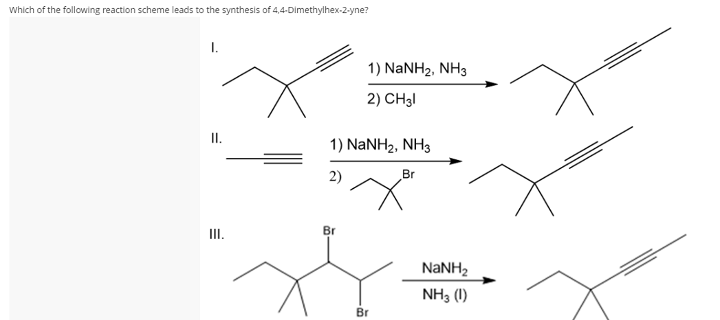 Which of the following reaction scheme leads to the synthesis of 4,4-Dimethylhex-2-yne?
I.
1) NaNH2, NH3
2) CH3|
I.
1) NANH2, NH3
2)
Br
II.
Br
NANH2
NH3 (1)
Br
