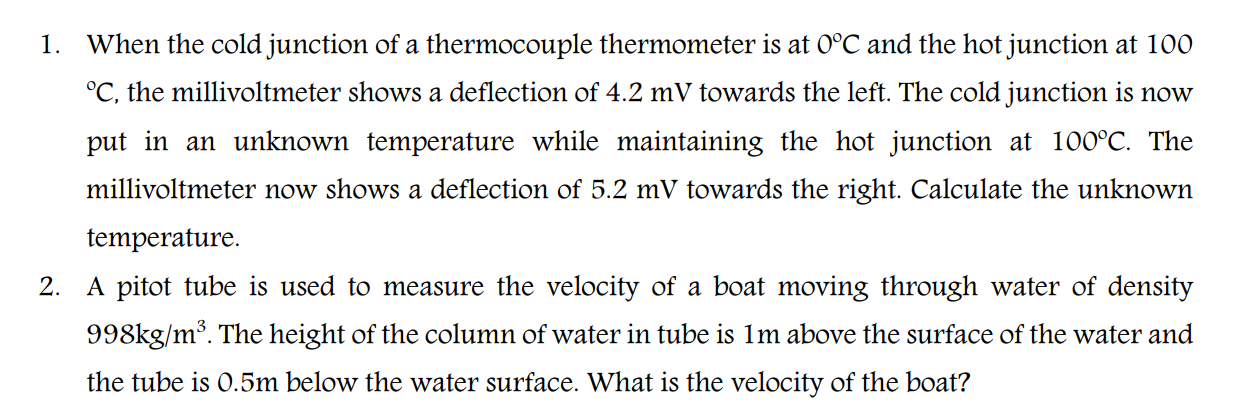 When the cold junction of a thermocouple thermometer is at 0°C and the hot junction at 100
°C, the millivoltmeter shows a deflection of 4.2 mV towards the left. The cold junction is now
put in an unknown temperature while maintaining the hot junction at 100°C. The
millivoltmeter now shows a deflection of 5.2 mV towards the right. Calculate the unknown
temperature.
