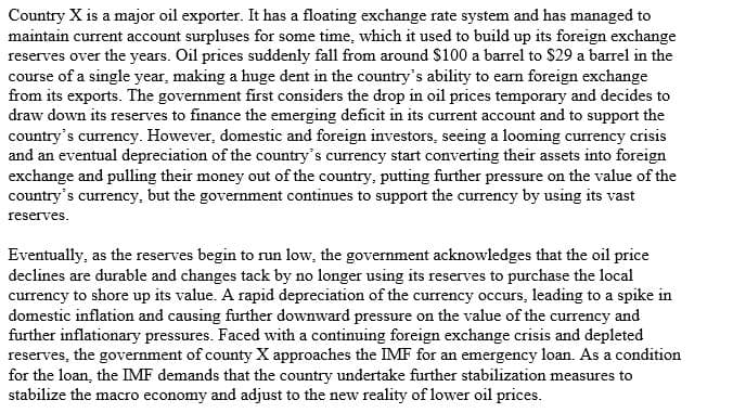 Country X is a major oil exporter. It has a floating exchange rate system and has managed to
maintain current account surpluses for some time, which it used to build up its foreign exchange
reserves over the years. Oil prices suddenly fall from around $100 a barrel to $29 a barrel in the
course of a single year, making a huge dent in the country's ability to earn foreign exchange
from its exports. The government first considers the drop in oil prices temporary and decides to
draw down its reserves to finance the emerging deficit in its current account and to support the
country's currency. However, domestic and foreign investors, seeing a looming currency crisis
and an eventual depreciation of the country's currency start converting their assets into foreign
exchange and pulling their money out of the country, putting further pressure on the value of the
country's
s currency, but the government continues to support the currency by using its vast
reserves.
Eventually, as the reserves begin to run low, the government acknowledges that the oil price
declines are durable and changes tack by no longer using its reserves to purchase the local
currency to shore up its value. A rapid depreciation of the currency occurs, leading to a spike in
domestic inflation and causing further downward pressure on the value of the currency and
further inflationary pressures. Faced with a continuing foreign exchange crisis and depleted
reserves, the government of county X approaches the IMF for an emergency loan. As a condition
for the loan, the IMF demands that the country undertake further stabilization measures to
stabilize the macro economy and adjust to the new reality of lower oil prices.
