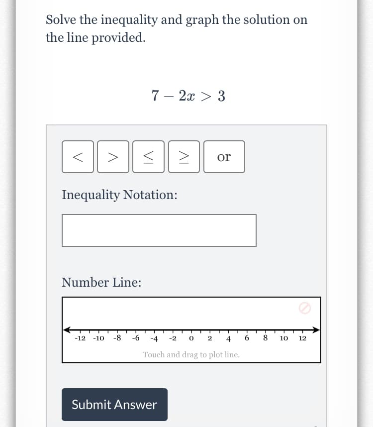 Solve the inequality and graph the solution on
the line provided.
7 – 2x > 3
or
Inequality Notation:
Number Line:
-12
-10
-8
-6
-4
-2 0
4
8
10
12
Touch and drag to plot line.
Submit Answer
VI
