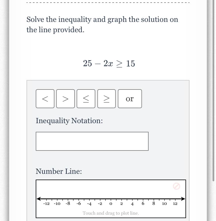 Solve the inequality and graph the solution on
the line provided.
25 — 2х > 15
>
or
Inequality Notation:
Number Line:
-8
-6
-2 о 2
4 6 8 10
-12
-10
-4
12
Touch and drag to plot line.
VI
