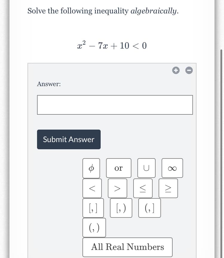 Solve the following inequality algebraically.
x? – 7x + 10 < 0
Answer:
Submit Answer
or
>
[]
[, )
(, ]
(, )
All Real Numbers
8.
AL
VI
