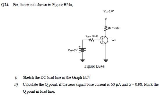 Q24. For the circuit shown in Figure B24a,
Vee-15V
Re = 2kn
R3 = 20k2
VCE
VRE=3V
Figure B24a
i) Sketch the DC load line in the Graph B24
ii) Calculate the Q point, if the zero signal base current is 60 µA and a = 0.98. Mark the
Q point in load line.
