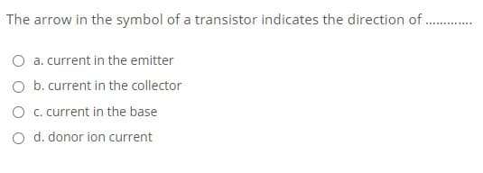 The arrow in the symbol of a transistor indicates the direction of
O a. current in the emitter
O b. current in the collector
O . current in the base
O d. donor ion current
