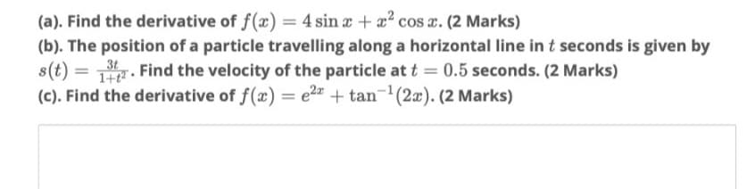 (a). Find the derivative of f(x) = 4 sin a + x? cos x. (2 Marks)
(b). The position of a particle travelling along a horizontal line in t seconds is given by
s(t) =
(c). Find the derivative of f(x) = e2" + tan-'(2x). (2 Marks)
3t
z. Find the velocity of the particle at t = 0.5 seconds. (2 Marks)
|3D
%3D
