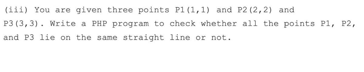 (iii) You are given three points P1 (1,1) and P2 (2,2) and
P3 (3,3). Write a PHP program to check whether all the points P1, P2,
and P3 lie on the same straight line or not.
