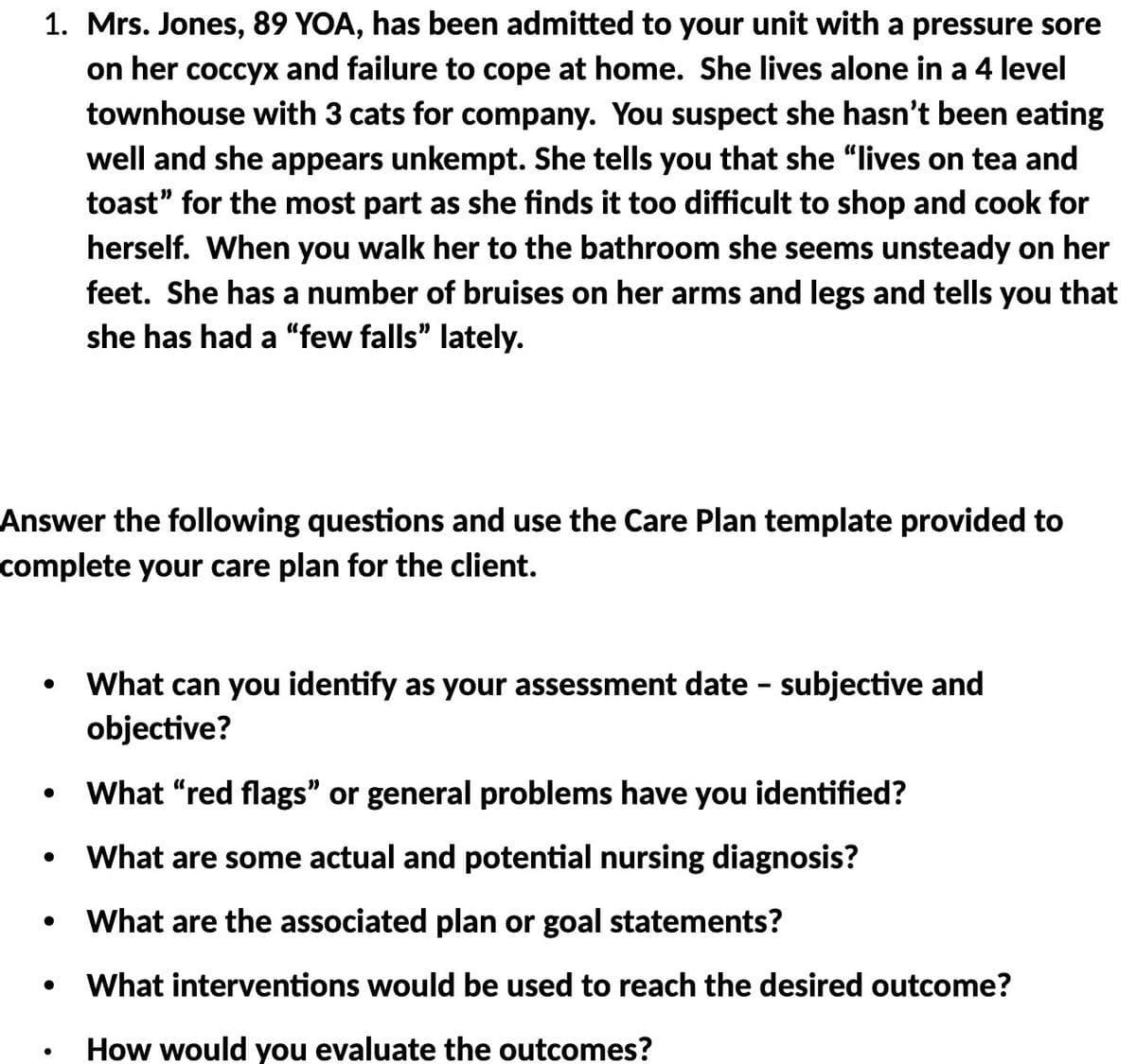 1. Mrs. Jones, 89 YOA, has been admitted to your unit with a pressure sore
on her coccyx and failure to cope at home. She lives alone in a 4 level
townhouse with 3 cats for company. You suspect she hasn't been eating
well and she appears unkempt. She tells you that she "lives on tea and
toast" for the most part as she finds it too difficult to shop and cook for
herself. When you walk her to the bathroom she seems unsteady on her
feet. She has a number of bruises on her arms and legs and tells you that
she has had a "few falls" lately.
Answer the following questions and use the Care Plan template provided to
complete your care plan for the client.
What can you identify as your assessment date - subjective and
objective?
What “red flags" or general problems have you identified?
What are some actual and potential nursing diagnosis?
What are the associated plan or goal statements?
What interventions would be used to reach the desired outcome?
How would you evaluate the outcomes?
