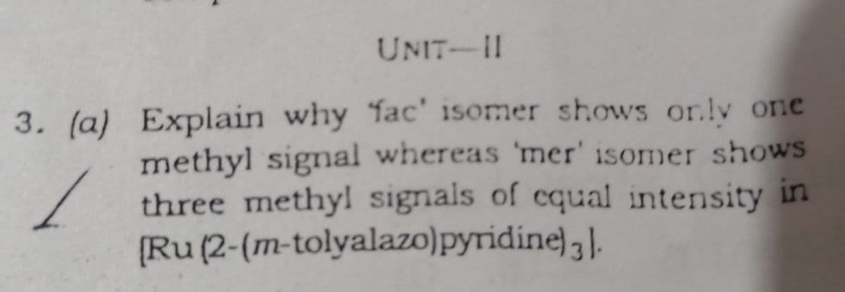 UNIT-II
3. (a) Explain why fac' isomer shows onlv one
methyl signal whereas 'mer' isomer shows
three methyl signals of cqual intensity in
[Ru(2-(m-tolyalazo)pyridine) ,.
