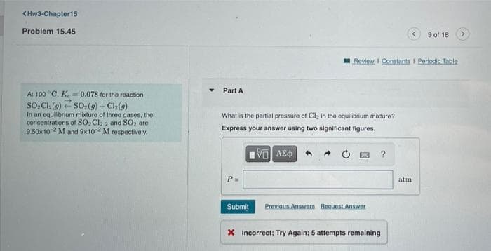 (Hw3-Chapter15
Problem 15.45
9 of 18
IR Review I Constants I Periodic Table
Part A
At 100 C. K. = 0.078 for the reaction
so, Cle(9) so:(9) + Cl2(9)
In an equilibrium mixture of three gases, the
concentrations of SO, Cla 2 and SO, are
9.50x10 M and 9x10 M rospectively.
What is the partial pressure of Cl, in the equilibrium mixture?
Express your answer using two significant figures.
?
P-
atm
Submit
Previous Answern Reguest Answer
X Incorrect; Try Again; 5 attempts remaining
