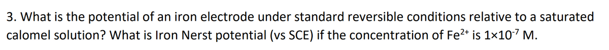 3. What is the potential of an iron electrode under standard reversible conditions relative to a saturated
calomel solution? What is Iron Nerst potential (vs SCE) if the concentration of Fe2* is 1x107 M.
