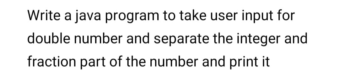 Write a java program to take user input for
double number and separate the integer and
fraction part of the number and print it
