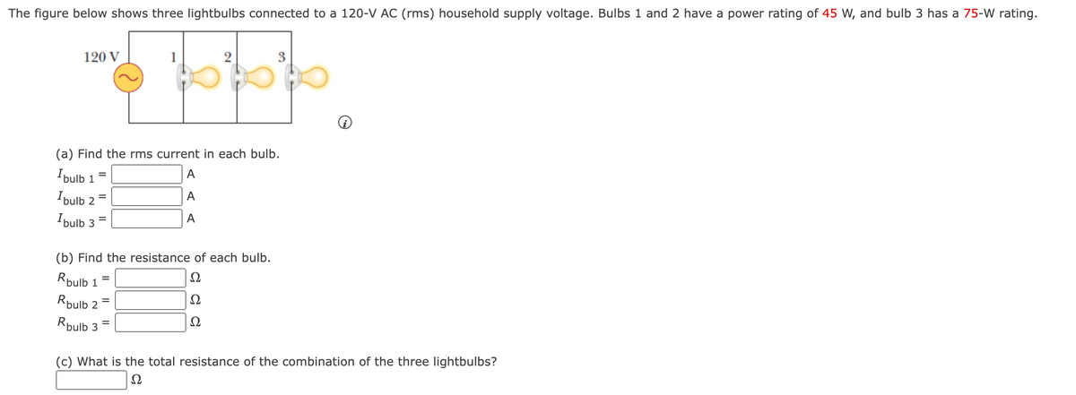 The figure below shows three lightbulbs connected to a 120-V AC (rms) household supply voltage. Bulbs 1 and 2 have a power rating of 45 W, and bulb 3 has a 75-W rating.
3
120 V
(a) Find the rms current in each bulb.
A
Ibulb 1
Ipulb 2
A
I bulb 3
A
(b) Find the resistance of each bulb.
Ω
Rpulb 1
Ω
Rpulb 2
Rpulb 3
(c) What is the total resistance of the combination of the three lightbulbs?
Ω
2,
