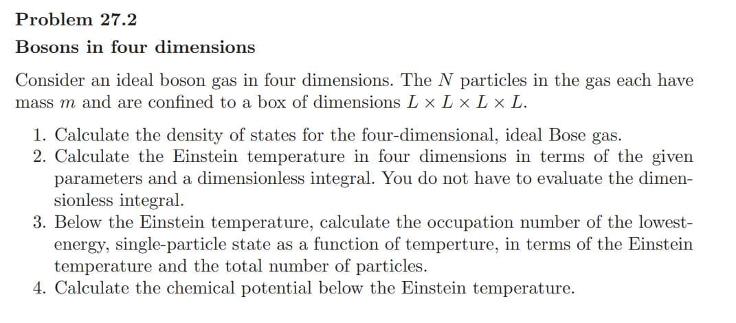 Problem 27.2
Bosons in four dimensions
Consider an ideal boson gas in four dimensions. The N particles in the gas each have
mass m and are confined to a box of dimensions L xL x L x L.
1. Calculate the density of states for the four-dimensional, ideal Bose gas.
2. Calculate the Einstein temperature in four dimensions in terms of the given
parameters and a dimensionless integral. You do not have to evaluate the dimen-
sionless integral.
3. Below the Einstein temperature, calculate the occupation number of the lowest-
energy, single-particle state as a function of temperture, in terms of the Einstein
temperature and the total number of particles.
4. Calculate the chemical potential below the Einstein temperature.
