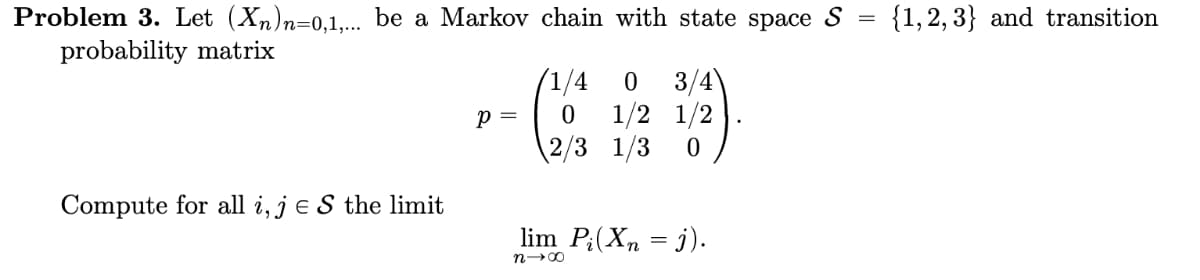 =
Problem 3. Let (Xn)n=0,1,... be a Markov chain with state space S
probability matrix
Compute for all i, je S the limit
p =
/1/4
0 3/4
0 1/2 1/2
2/3 1/3 0
lim P₂(Xn = j).
n→∞
{1, 2, 3} and transition