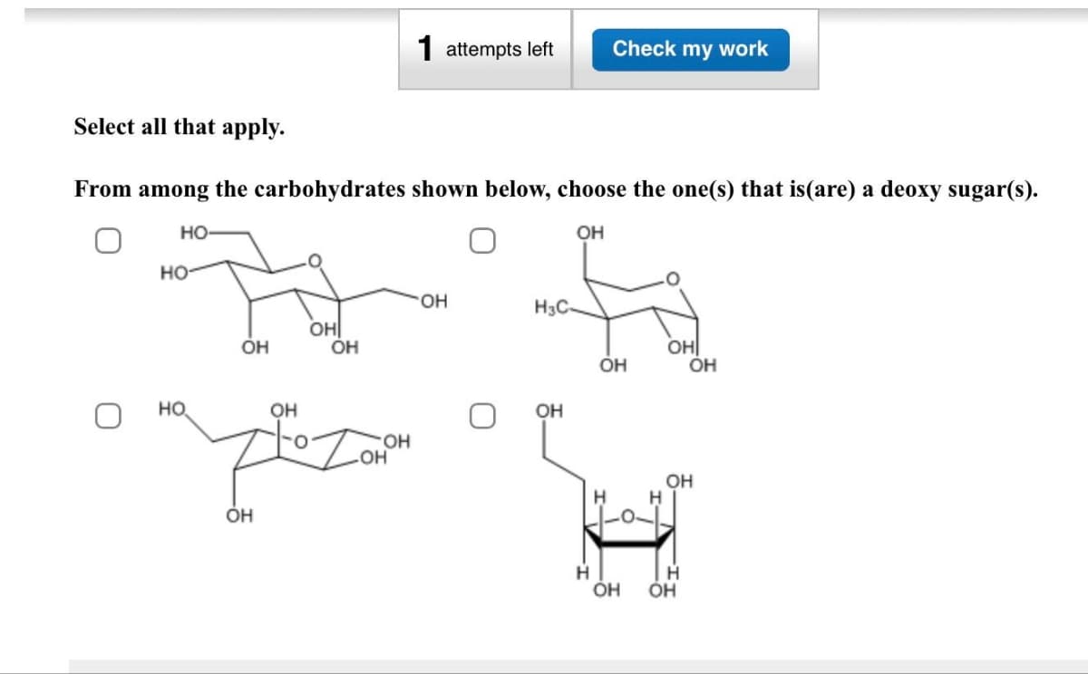 Select all that apply.
From among the carbohydrates shown below, choose the one(s) that is(are) a deoxy sugar(s).
OH
НО
НО-
НО
Н
OH
ОН
OH
OH
детал
OH
OH
1 attempts left Check my work
OH
OH
H3C-
OH
Н
OH
OH
Н
ОН
OH
Н
OH
OH