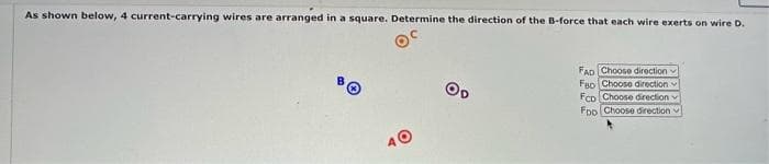 As shown below, 4 current-carrying wires are arranged in a square. Determine the direction of the B-force that each wire exerts on wire D.
OC
40
OD
FAD Choose direction
FBD Choose direction
FCD Choose direction
Foo Choose direction