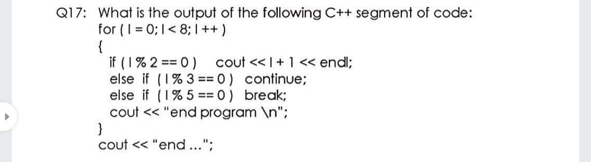 Q17: What is the output of the following C++ segment of code:
for (I = 0; 1< 8; I++)
{
if (1% 2 == 0) cout << I+ 1<< endl;
else if (1% 3 = 0) continue;
else if (1% 5 == 0) break;
cout << "end program \n";
}
cout << "end...";
=D%D
