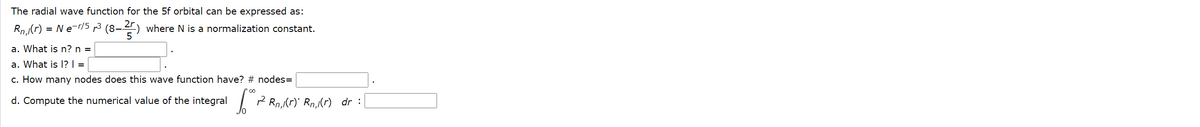 The radial wave function for the 5f orbital can be expressed as:
Rn (r) = Ne-r/5 p3 (8-4) where N is a normalization constant.
a. What is n? n =
a. What is l? =
c. How many nodes does this wave function have? # nodes=
d. Compute the numerical value of the integral
Jo
I 2 Rn,Kr) Rn,(r) dr :
