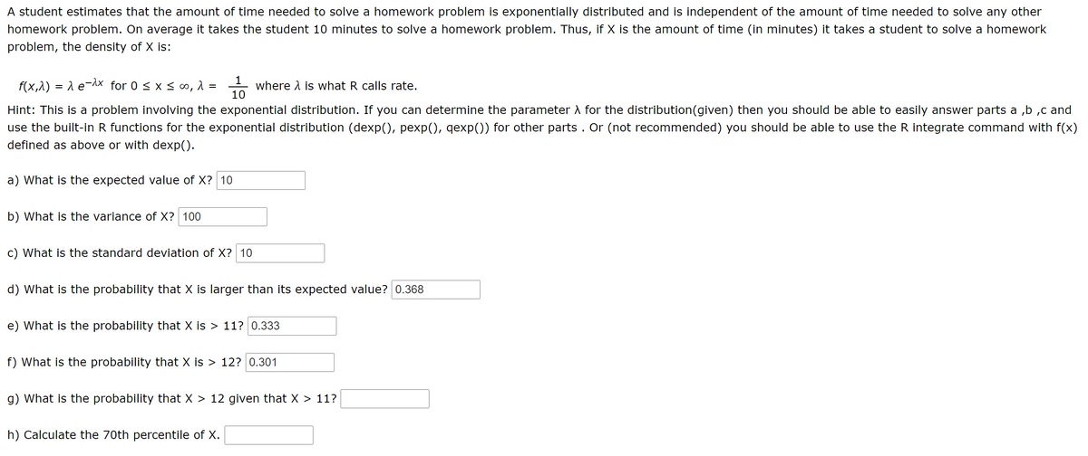 A student estimates that the amount of time needed to solve a homework problem is exponentially distributed and is independent of the amount of time needed to solve any other
homework problem. On average it takes the student 10 minutes to solve a homework problem. Thus, if X is the amount of time (in minutes) it takes a student to solve a homework
problem, the density of X is:
f(x,1) = 1 e-Ax for 0 < x < ∞,
where A is what R calls rate.
10
%D
Hint: This is a problem involving the exponential distribution. If you can determine the parameter A for the distribution(given) then you should be able to easily answer parts a ,b ,c and
use the built-in R functions for the exponential distribution (dexp(), pexp(), qexp()) for other parts . Or (not recommended) you should be able to use the R integrate command with f(x)
defined as above or with dexp().
a) What is the expected value of X? 10
b) What is the variance of X? 100
c) What is the standard deviation of X? 10
d) What is the probability that X is larger than its expected value? 0.368
e) What is the probability that X is > 11? 0.333
f) What is the probability that X is > 12? 0.301
g) What is the probability that X > 12 given that X > 11?
h) Calculate the 70th percentile of X.
