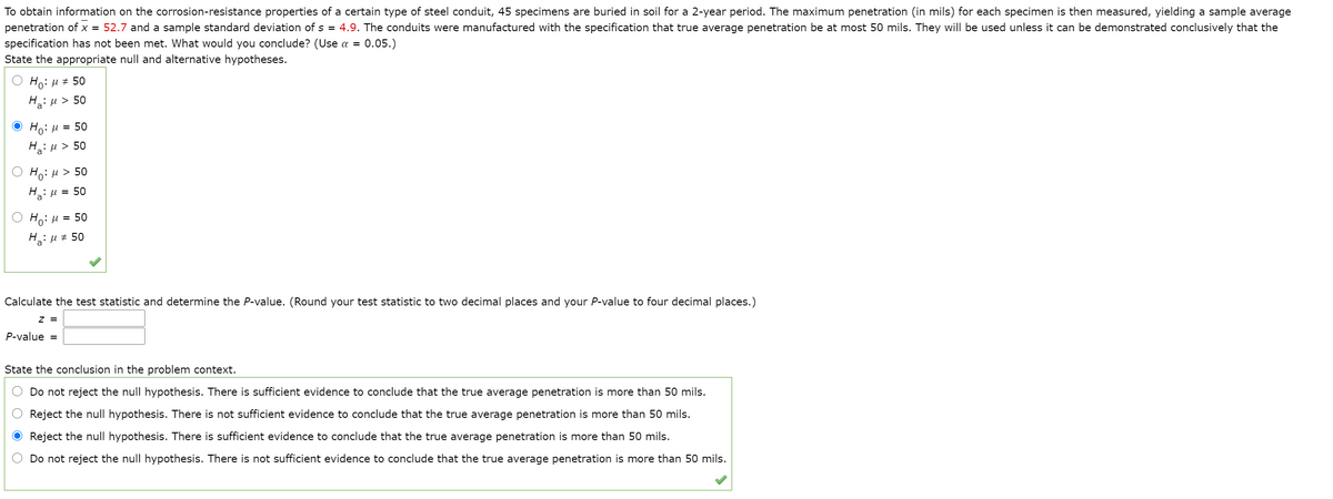 To obtain information on the corrosion-resistance properties of a certain type of steel conduit, 45 specimens are buried in soil for a 2-year period. The maximum penetration (in mils) for each specimen is then measured, yielding a sample average
penetration of x = 52.7 and a sample standard deviation of s = 4.9. The conduits were manufactured with the specification that true average penetration be at most 50 mils. They will be used unless it can be demonstrated conclusively that the
specification has not been met. What would you conclude? (Use a = 0.05.)
State the appropriate null and alternative hypotheses.
Ho: u + 50
Haiu > 50
O Ho: µ = 50
H: µ > 50
Ho:H > 50
H: u = 50
Ho:u = 50
HaiH# 50
Calculate the test statistic and determine the P-value. (Round your test statistic to two decimal places and your P-value to four decimal places.)
z =
P-value =
State the conclusion in the problem context.
Do not reject the null hypothesis. There is sufficient evidence to conclude that the true average penetration is more than 50 mils.
Reject the null hypothesis. There is not sufficient evidence to conclude that the true average penetration is more than 50 mils.
Reject the null hypothesis. There is sufficient evidence to conclude that the true average penetration is more than 50 mils.
Do not reject the null hypothesis. There is not sufficient evidence to conclude that the true average penetration is more than 50 mils.
