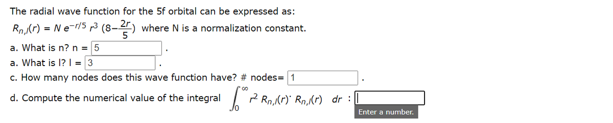 The radial wave function for the 5f orbital can be expressed as:
Rn,(r) = N e-r/5 p3 (8–-
3-4) where N is a normalization constant.
a. What is n? n = 5
a. What is 1? | = 3
c. How many nodes does this wave function have? # nodes= 1
d. Compute the numerical value of the integral
I P Rn,(r) Rn,(r) dr :
Enter a number.
