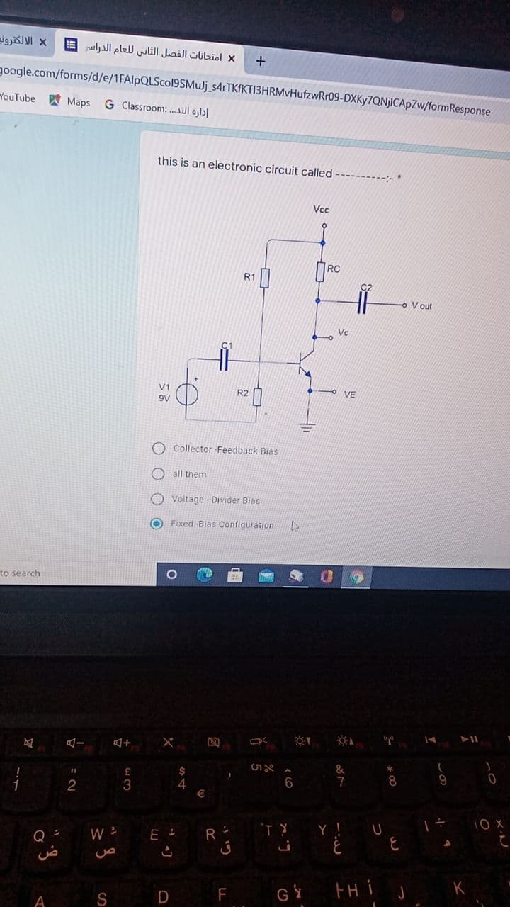 X الالکتروند
امتحانات الفصل الثاني ل لعام الدراس =
+
google.com/forms/d/e/1FAlpQLScol9SMuJj_s4rTKfKTI3HRMvHufzwRr09-DXKy7QNjICApZw/formResponse
YouTube
W Maps
G Classroom: .ill öjl|
this is an electronic circuit called
Vcc
RC
R1
V out
Vc
V1
9V
O Collector Feedback Bias
all them
O Voltage Divider Bias
O Fixed Bias Confiquration
to search
15
7
1
2
3
4
1O X
R
Y !
C.
GY
FH i j
F
S
