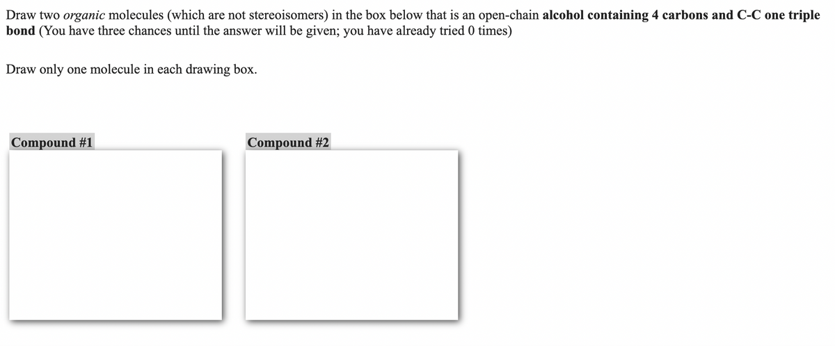 Draw two organic molecules (which are not stereoisomers) in the box below that is an open-chain alcohol containing 4 carbons and C-C one triple
bond (You have three chances until the answer will be given; you have already tried 0 times)
Draw only one molecule in each drawing box.
Compound #1
Compound #2