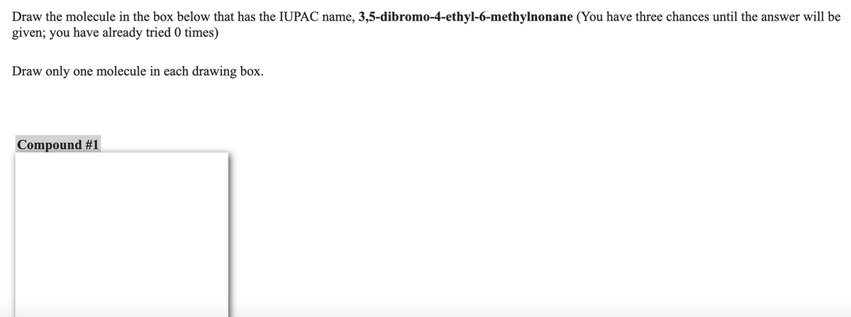 Draw the molecule in the box below that has the IUPAC name, 3,5-dibromo-4-ethyl-6-methylnonane (You have three chances until the answer will be
given; you have already tried 0 times)
Draw only one molecule in each drawing box.
Compound #1