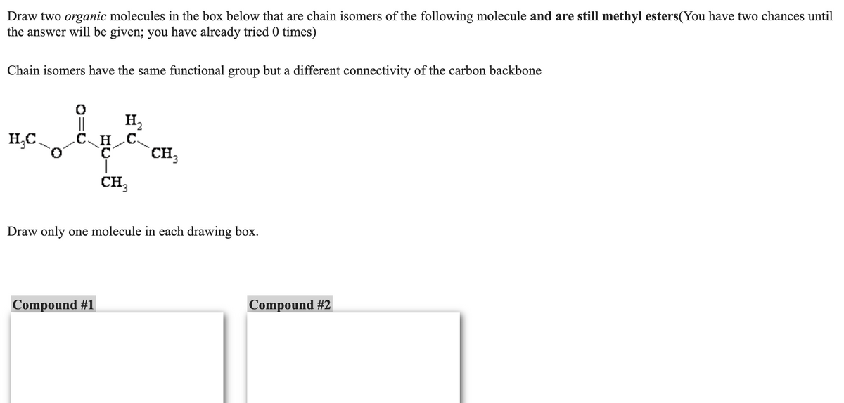 Draw two organic molecules in the box below that are chain isomers of the following molecule and are still methyl esters (You have two chances until
the answer will be given; you have already tried 0 times)
Chain isomers have the same functional group but a different connectivity of the carbon backbone
H₂C
||
H₂
C_H_C
CH 3
CH3
Draw only one molecule in each drawing box.
Compound #1
Compound #2