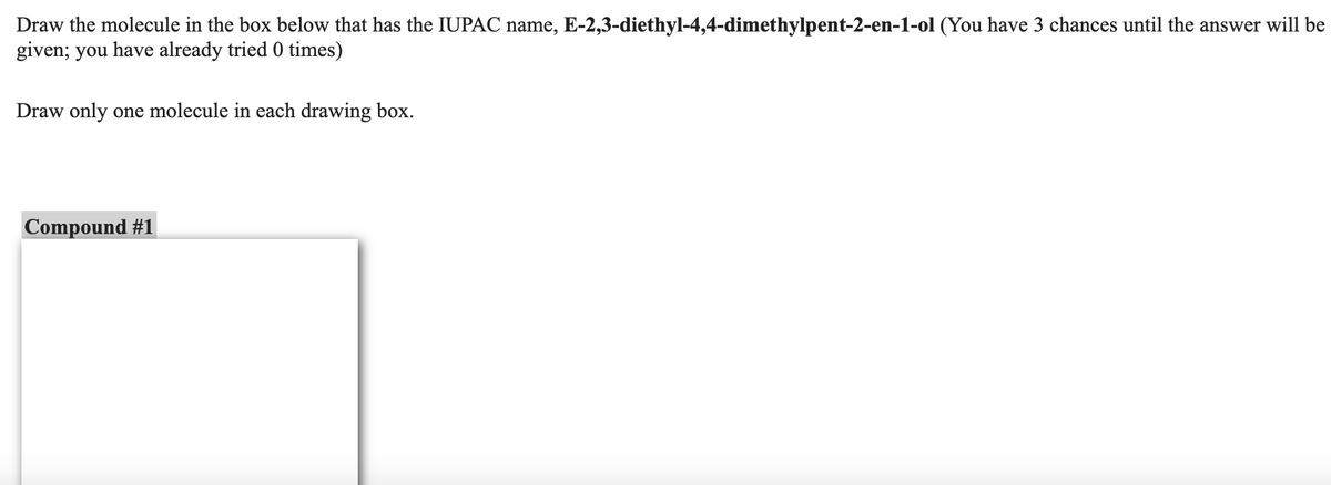 Draw the molecule in the box below that has the IUPAC name, E-2,3-diethyl-4,4-dimethylpent-2-en-1-ol (You have 3 chances until the answer will be
given; you have already tried 0 times)
Draw only one molecule in each drawing box.
Compound #1