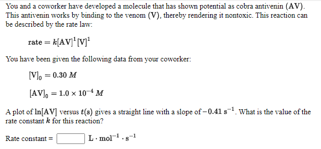 You and a coworker have developed a molecule that has shown potential as cobra antivenin (AV).
This antivenin works by binding to the venom (V), thereby rendering it nontoxic. This reaction can
be described by the rate law:
rate = k[AV]' [V]'
You have been given the following data from your coworker:
[V], = 0.30 M
[AV], = 1.0 × 10-4 M
A plot of In[AV] versus t(s) gives a straight line with a slope of -0.41 s¬1. What is the value of the
rate constant k for this reaction?
Rate constant =
L. mol-1.s-1
